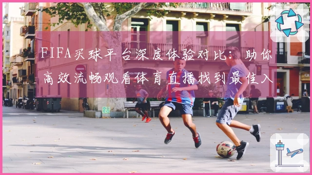 FIFA买球平台深度体验对比：助你高效流畅观看体育直播找到最佳入口